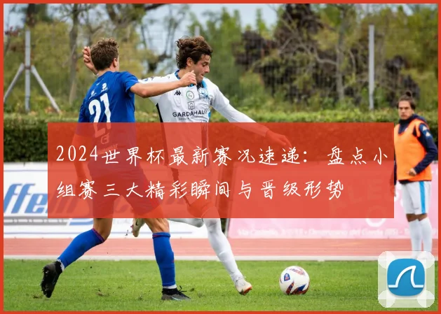 2024世界杯最新赛况速递:盘点小组赛三大精彩瞬间与晋级形势