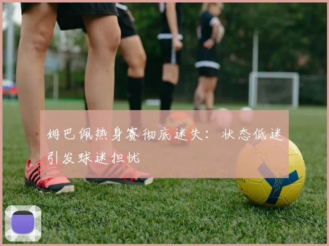 姆巴佩热身赛彻底迷失：状态低迷引发球迷担忧