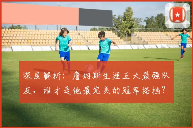 深度解析:詹姆斯生涯五大最强队友,谁才是他最完美的冠军搭档?