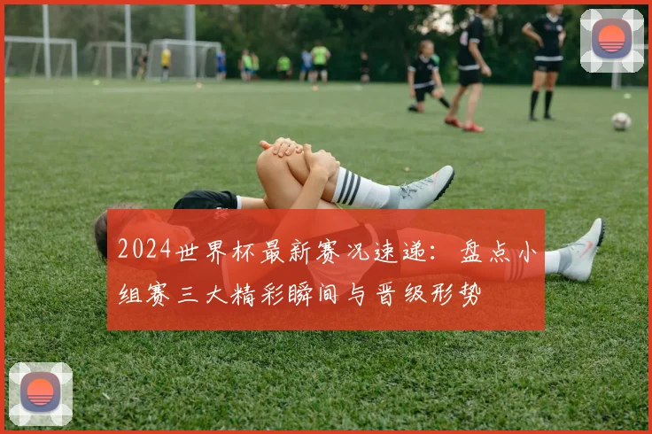 2024世界杯最新赛况速递:盘点小组赛三大精彩瞬间与晋级形势