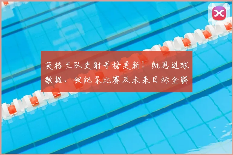 英格兰队史射手榜更新!凯恩进球数据、破纪录比赛及未来目标全解析