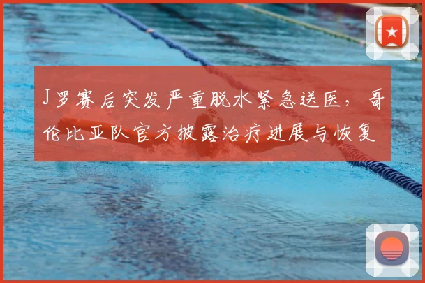 J罗赛后突发严重脱水紧急送医,哥伦比亚队官方披露治疗进展与恢复情况