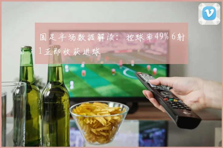 国足半场数据解读:控球率49% 6射1正即收获进球