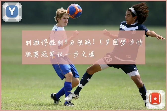 利雅得胜利8分领跑!C罗圆梦沙特联赛冠军仅一步之遥