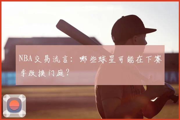 NBA交易流言:哪些球星可能在下赛季改换门庭?