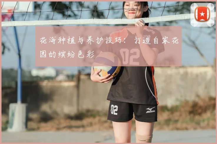 花海种植与养护技巧：打造自家花园的缤纷色彩