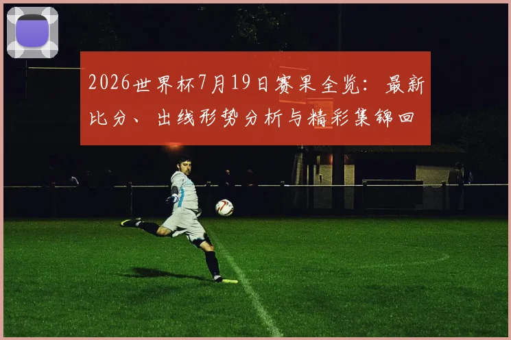 2026世界杯7月19日赛果全览:最新比分、出线形势分析与精彩集锦回顾