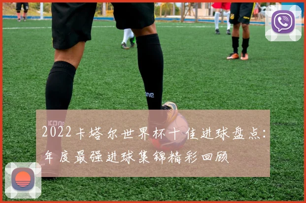 2022卡塔尔世界杯十佳进球盘点:年度最强进球集锦精彩回顾