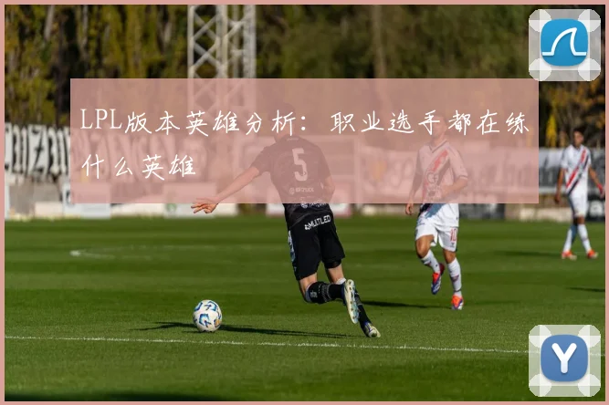 LPL版本英雄分析：职业选手都在练什么英雄