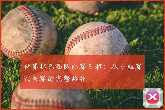 世界杯巴西队比赛日程:从小组赛到决赛的完整路径