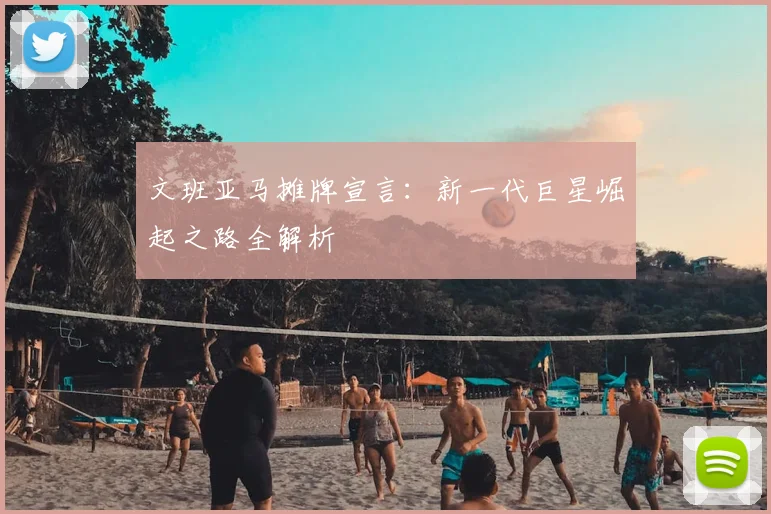 文班亚马摊牌宣言：新一代巨星崛起之路全解析