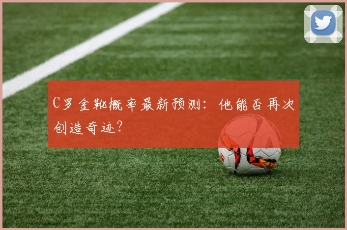 C罗金靴概率最新预测：他能否再次创造奇迹？