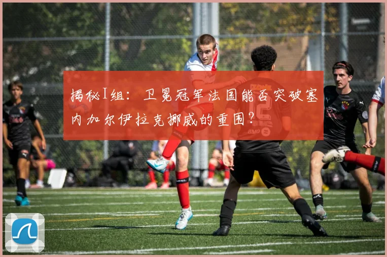 揭秘I组:卫冕冠军法国能否突破塞内加尔伊拉克挪威的重围?