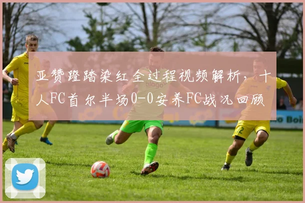 亚赞蹬踏染红全过程视频解析,十人FC首尔半场0-0安养FC战况回顾