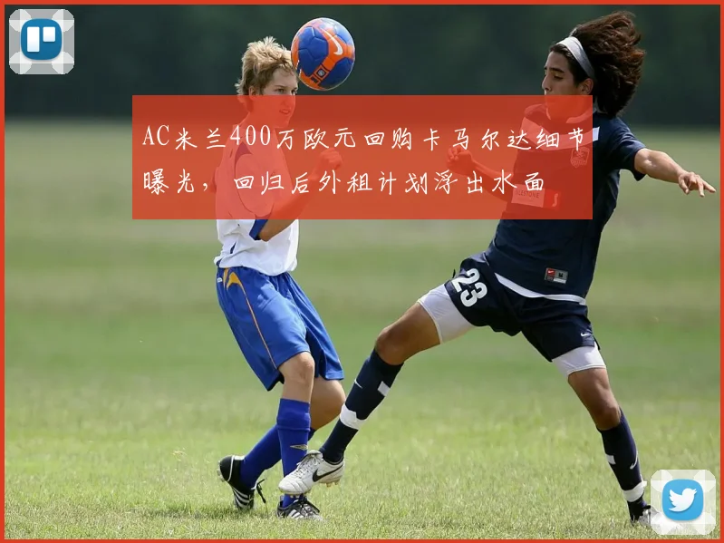 AC米兰400万欧元回购卡马尔达细节曝光,回归后外租计划浮出水面