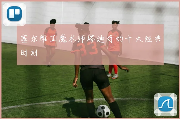 塞尔维亚魔术师塔迪奇的十大经典时刻